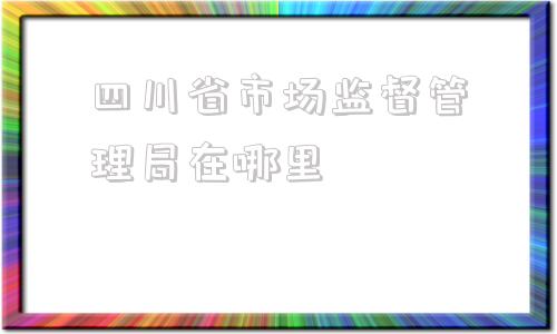 四川省市场监督管理局在哪里(四川省市场监督管理局招聘)