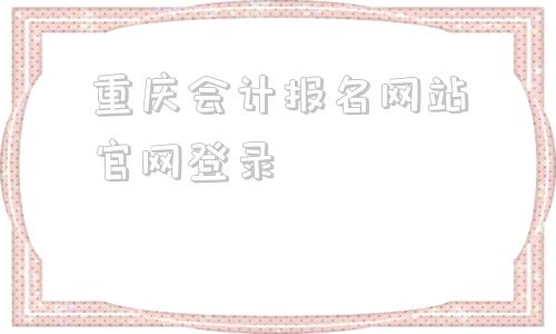 关于重庆会计报名网站官网登录的信息