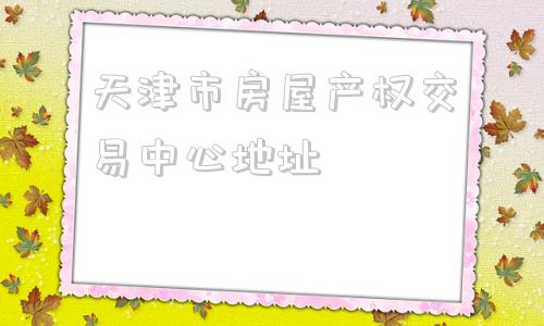 天津市房屋产权交易中心地址(天津市房屋产权交易中心)