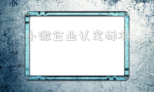 小微企业认定标准(小微企业认定标准2021)