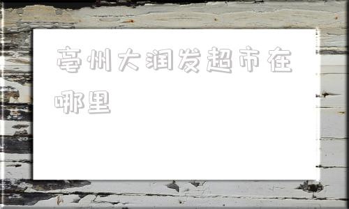 亳州大润发超市在哪里(宁波大润发超市在哪里)