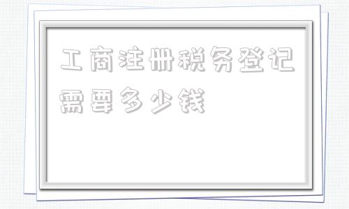 工商注册税务登记需要多少钱(工商注册税务登记费大概多少钱)