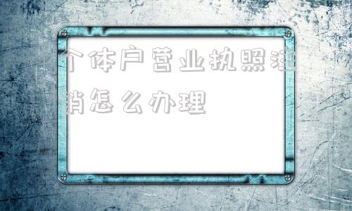 个体户营业执照注销怎么办理(个体户营业执照注销怎么注销)