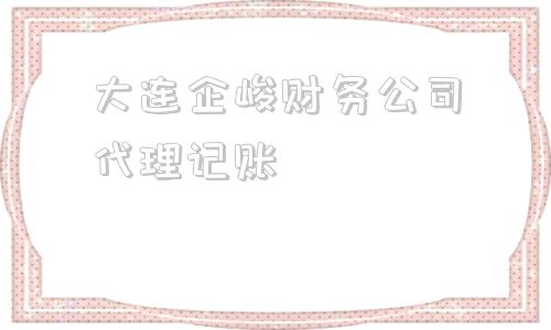大连企峻财务公司代理记账的简单介绍