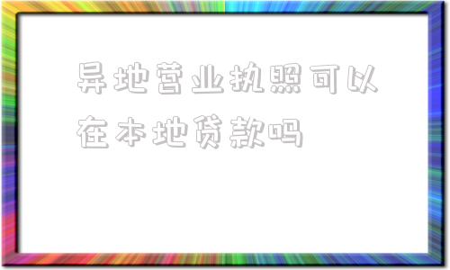 异地营业执照可以在本地贷款吗(异地营业执照可以去其他地方经营)