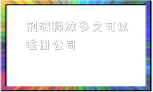 刑满释放多久可以注册公司的简单介绍