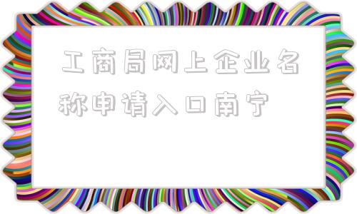 工商局网上企业名称申请入口南宁(湖南工商局网上企业名称申请入口)