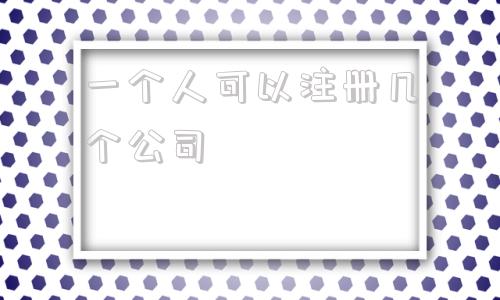 一个人可以注册几个公司(同一个人可以注册几个公司)