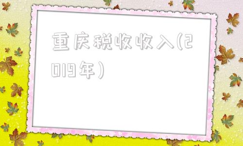 重庆税收收入(2019年)(长沙市2019年税收收入)