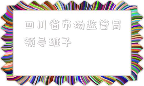 四川省市场监管局领导班子(重庆市场监管局领导班子成员名单)