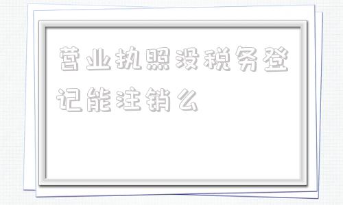 营业执照没税务登记能注销么(个体工商户没有税务登记怎么注销营业执照)