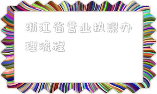 浙江省营业执照办理流程(浙江省营业执照办理)