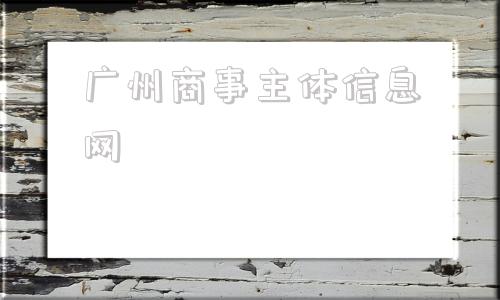 广州商事主体信息网(广州商事主体信息网站)