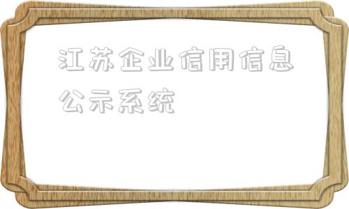 江苏企业信用信息公示系统(江苏企业信用信息公示系统打不开)