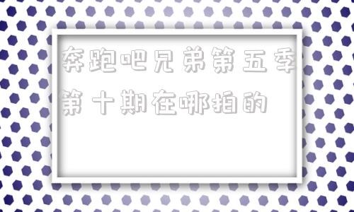 奔跑吧兄弟第五季第十期在哪拍的(为什么奔跑吧兄弟第五季第十期看不了)