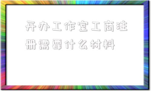 开办工作室工商注册需要什么材料的简单介绍