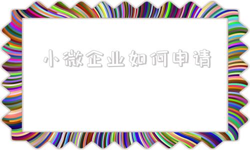 小微企业如何申请(公司如何申请小微企业)