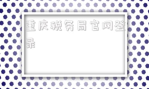 重庆税务局官网登录(重庆国家电子税务局官网)