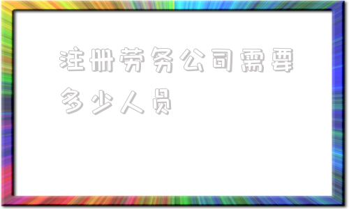 注册劳务公司需要多少人员(注册劳务公司需要多少钱)