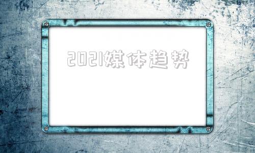 2021媒体趋势(2021媒体环境分析)