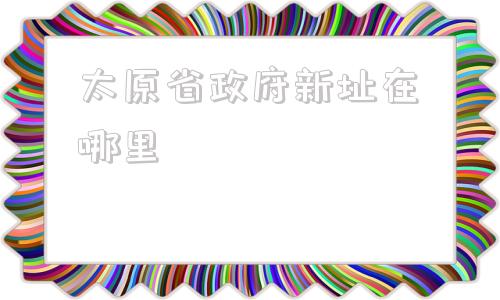 太原省政府新址在哪里(太原化肥厂新址在哪里)