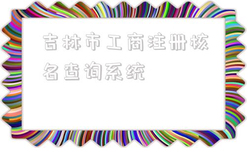 吉林市工商注册核名查询系统(吉林市工商注册)