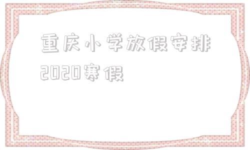 重庆小学放假安排2020寒假(重庆幼儿园放假安排2020寒假)