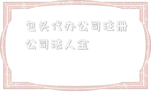 关于包头代办公司注册公司法人金的信息