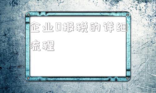 企业0报税的详细流程(企业每月15号报税的详细流程)