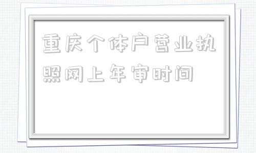 重庆个体户营业执照网上年审时间(重庆个体户营业执照网上申请)