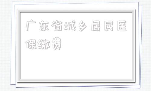 广东省城乡居民医保缴费(广东省城乡居民医保缴费金额)