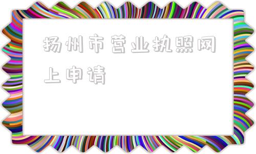 扬州市营业执照网上申请(个体工商户营业执照网上申请)