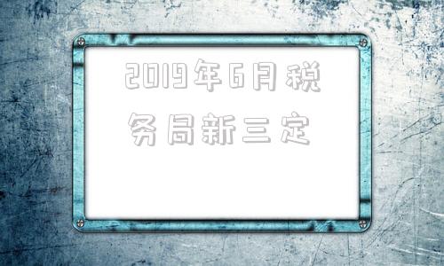 2019年6月税务局新三定的简单介绍