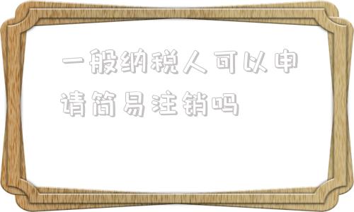 一般纳税人可以申请简易注销吗(一般纳税人在什么情况下可以申请简易征收)