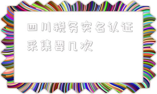 四川税务实名认证采集要几次(四川税务实名认证流程)