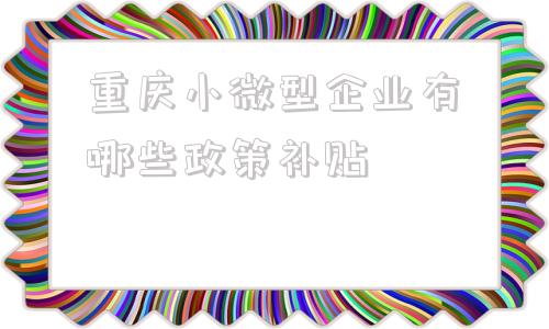 重庆小微型企业有哪些政策补贴的简单介绍