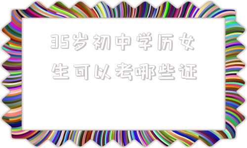 35岁初中学历女生可以考哪些证(35岁初中学历女生可以考哪些证挂靠公司)