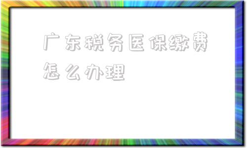 广东税务医保缴费怎么办理(广东税务城乡医保微信怎么缴费)