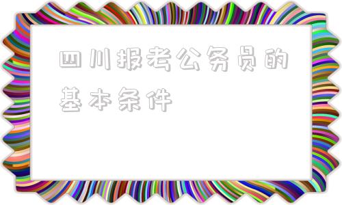 四川报考公务员的基本条件(退役军人报考公务员的基本条件)