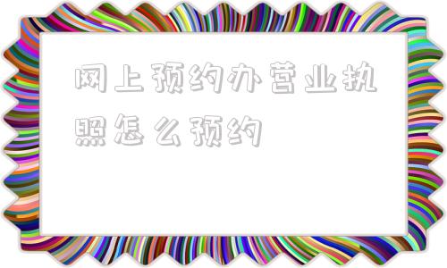 网上预约办营业执照怎么预约(办理营业执照网上预约该怎么弄)