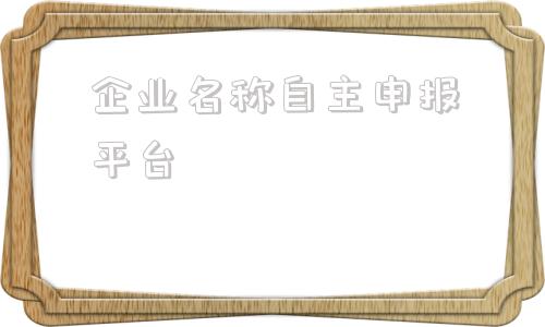 企业名称自主申报平台(天津市市场监管委企业名称自主申报平台)