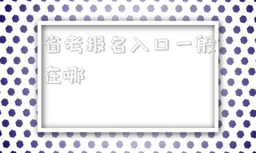 省考报名入口一般在哪(省考报名入口官网2022)