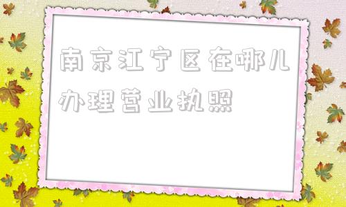 南京江宁区在哪儿办理营业执照(长春市二道区办理营业执照在哪儿)