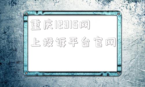 重庆12315网上投诉平台官网的简单介绍