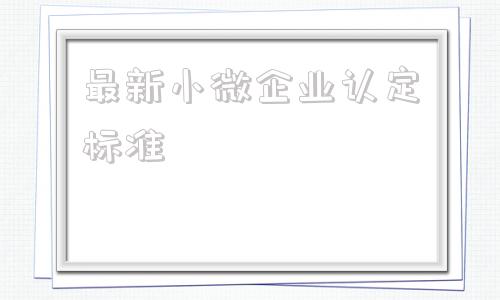 最新小微企业认定标准(2021年最新小微企业认定标准)