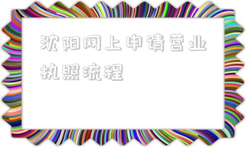 沈阳网上申请营业执照流程(沈阳个体工商户网上申请营业执照流程)