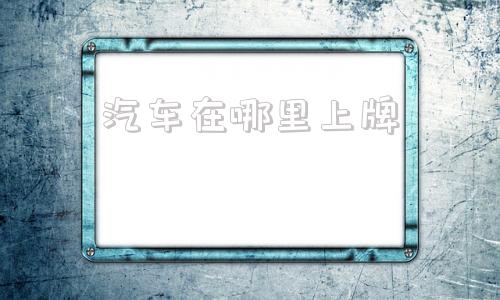 汽车在哪里上牌(广东省高州市家用小汽车在哪里上牌)