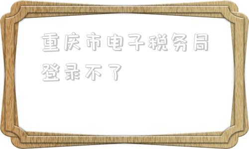 重庆市电子税务局登录不了(重庆市12366电子税务局)