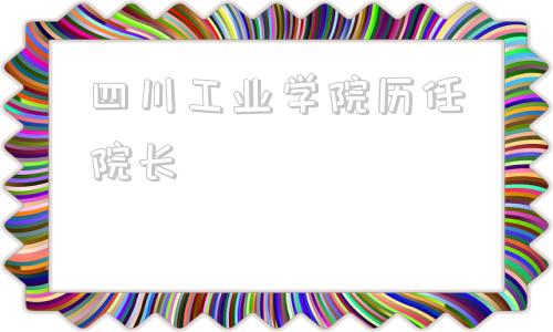 四川工业学院历任院长(四川天府工业学院)