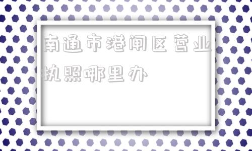 南通市港闸区营业执照哪里办(南通市港闸区办理营业执照去什么地方办理)